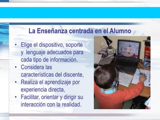 La Enseñanza centrada en el Alumno
• Elige el dispositivo, soporte
  y lenguaje adecuados para
  cada tipo de información.
• Considera las
  características del discente,
• Realiza el aprendizaje por
  experiencia directa,
• Facilitar, orientar y dirigir su
  interacción con la realidad.
 