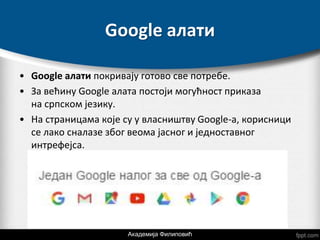 Google алати
• Google алати покривају готово све потребе.
• За већину Google алата постоји могућност приказа
на српском језику.
• На страницама које су у власништву Google-a, корисници
се лако сналазе због веома јасног и једноставног
интрефејса.
Академија Филиповић
 