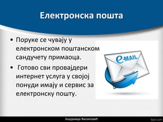 Електронска пошта
• Поруке се чувају у
електронском поштанском
сандучету примаоца.
• Готово сви провајдери
интернет услуга у својој
понуди имају и сервис за
електронску пошту.
Академија Филиповић
 
