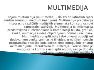 Pojam multimedija (multimedia) - dolazi od latinskih riječi
multus (mnogi) i medium (medijum) Multimedija predstavlja
integraciju različitih medijskih elemenata koji su u osnovi
samostalni sadržaji. Multimedija je informacija
predstavljena ili memorisana u kombinaciji teksta, grafike,
zvuka, animacije i videa objedinjenih pomoću računara.
Multimedija su aplikacije i dokumenti poboljšani
dodavanjem zvuka, animacije ili videa; u najširem smislu
programska podrška koja korisnicima omogućuje pristup
ovim medijima Interaktivna multimedija – korisnicima je
omogućena kontrola nad aplikacijom, ako je dodata
struktura hiperveza - hipermedija D
 