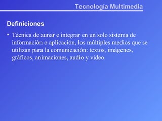 Tecnología Multimedia Definiciones Técnica de aunar e integrar en un solo sistema de información o aplicación, los múltiples medios que se utilizan para la comunicación: textos, imágenes, gráficos, animaciones, audio y video. 