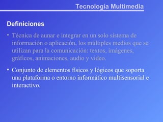 Tecnología Multimedia Definiciones Técnica de aunar e integrar en un solo sistema de información o aplicación, los múltiples medios que se utilizan para la comunicación: textos, imágenes, gráficos, animaciones, audio y video. Conjunto de elementos físicos y lógicos que soporta una plataforma o entorno informático multisensorial e interactivo. 