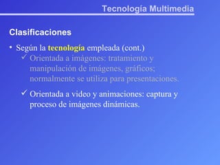 Tecnología Multimedia Clasificaciones Según la  tecnología  empleada (cont.) Orientada a imágenes: tratamiento y manipulación de imágenes, gráficos; normalmente se utiliza para presentaciones. Orientada a video y animaciones: captura y proceso de imágenes dinámicas. 