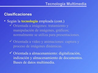 Tecnología Multimedia Clasificaciones Según la  tecnología  empleada (cont.) Orientada a imágenes: tratamiento y manipulación de imágenes, gráficos; normalmente se utiliza para presentaciones. Orientada a video y animaciones: captura y proceso de imágenes dinámicas. Orientada a almacenamiento: digitalización, indización y almacenamiento de documentos. Bases de datos multimedia. 