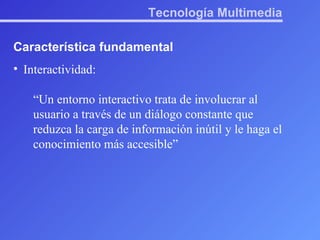 Tecnología Multimedia Característica fundamental Interactividad: “ Un entorno interactivo trata de involucrar al usuario a través de un diálogo constante que reduzca la carga de información inútil y le haga el conocimiento más accesible” 