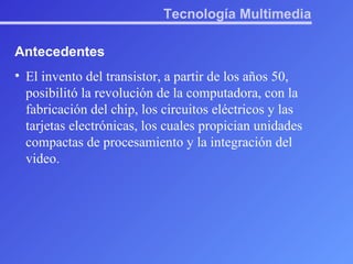 Tecnología Multimedia Antecedentes El invento del transistor, a partir de los años 50, posibilitó la revolución de la computadora, con la fabricación del chip, los circuitos eléctricos y las tarjetas electrónicas, los cuales propician unidades compactas de procesamiento y la integración del video.  