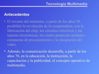 Tecnología Multimedia Antecedentes El invento del transistor, a partir de los años 50, posibilitó la revolución de la computadora, con la fabricación del chip, los circuitos eléctricos y las tarjetas electrónicas, los cuales propician unidades compactas de procesamiento y la integración del video.  Además, la comunicación desarrolla, a partir de los años 70, en la educación, la instrucción, la capacitación y la publicidad, el concepto operativo de multimedia.   