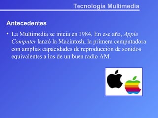 Tecnología Multimedia Antecedentes La Multimedia se inicia en 1984. En ese año,  Apple Computer  lanzó la Macintosh, la primera computadora con amplias capacidades de reproducción de sonidos equivalentes a los de un buen radio AM. 