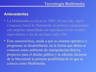 Tecnología Multimedia Antecedentes La Multimedia se inicia en 1984. En ese año,  Apple Computer  lanzó la Macintosh, la primera computadora con amplias capacidades de reproducción de sonidos equivalentes a los de un buen radio AM. Esta característica, unida a que su sistema operativo y programas se desarrollaron, en la forma que ahora se conocen como ambiente de manipulación directa, propicios para el diseño gráfico y la edición, hicieron de la Macintosh la primera posibilidad de lo que se conoce como Multimedia . 