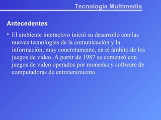 Tecnología Multimedia Antecedentes El ambiente interactivo inició su desarrollo con las nuevas tecnologías de la comunicación y la información, muy concretamente, en el ámbito de los juegos de video. A partir de 1987 se comenzó con juegos de video operados por monedas y software de computadoras de entretenimiento. 