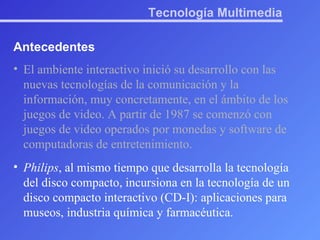 Tecnología Multimedia Antecedentes El ambiente interactivo inició su desarrollo con las nuevas tecnologías de la comunicación y la información, muy concretamente, en el ámbito de los juegos de video. A partir de 1987 se comenzó con juegos de video operados por monedas y software de computadoras de entretenimiento. Philips , al mismo tiempo que desarrolla la tecnología del disco compacto, incursiona en la tecnología de un disco compacto interactivo (CD-I): aplicaciones para museos, industria química y farmacéutica. 