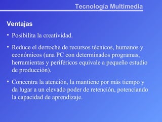 Tecnología Multimedia Ventajas Posibilita la creatividad.  Reduce el derroche de recursos técnicos, humanos y económicos (una PC con determinados programas, herramientas y periféricos equivale a pequeño estudio de producción).  Concentra la atención, la mantiene por más tiempo y da lugar a un elevado poder de retención, potenciando la capacidad de aprendizaje.  