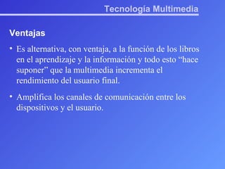 Tecnología Multimedia Ventajas Es alternativa, con ventaja, a la función de los libros en el aprendizaje y la información y todo esto “hace suponer” que la multimedia incrementa el rendimiento del usuario final.  Amplifica los canales de comunicación entre los dispositivos y el usuario. 