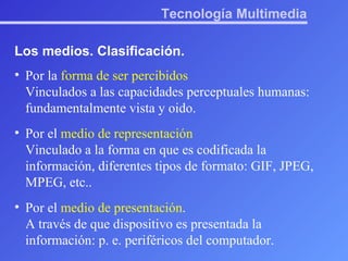 Tecnología Multimedia Los medios. Clasificación. Por la  forma de ser percibidos Vinculados a las capacidades perceptuales humanas: fundamentalmente vista y oido. Por el  medio de representación Vinculado a la forma en que es codificada la información, diferentes tipos de formato: GIF, JPEG, MPEG, etc.. Por el  medio de presentación . A través de que dispositivo es presentada la información: p. e. periféricos del computador. 