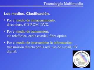Tecnología Multimedia Los medios. Clasificación. Por el  medio de almacenamiento :  disco duro, CD-ROM, DVD. Por el  medio de transmisión :  vía telefónica, cable coaxial, fibra óptica. Por el  medio de intercambiar la información : transmisión directa por la red, uso de e-mail, TV digital. 