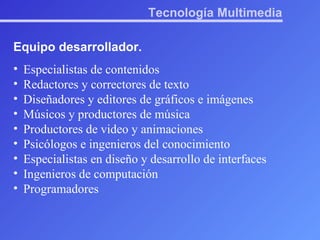 Tecnología Multimedia Equipo desarrollador. Especialistas de contenidos Redactores y correctores de texto Diseñadores y editores de gráficos e imágenes Músicos y productores de música Productores de video y animaciones Psicólogos e ingenieros del conocimiento Especialistas en diseño y desarrollo de interfaces Ingenieros de computación Programadores 