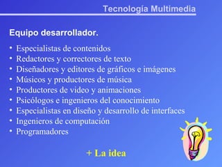 Tecnología Multimedia Equipo desarrollador. Especialistas de contenidos Redactores y correctores de texto Diseñadores y editores de gráficos e imágenes Músicos y productores de música Productores de video y animaciones Psicólogos e ingenieros del conocimiento Especialistas en diseño y desarrollo de interfaces Ingenieros de computación Programadores + La idea 