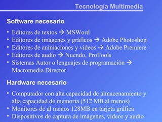 Tecnología Multimedia Software necesario Editores de textos    MSWord Editores de imágenes y gráficos    Adobe Photoshop Editores de animaciones y videos    Adobe Premiere Editores de audio    Nuendo, ProTools Sistemas Autor o lenguajes de programación    Macromedia Director Hardware necesario Computador con alta capacidad de almacenamiento y alta capacidad de memoria (512 MB al menos) Monitores de al menos 128MB en tarjeta gráfica Dispositivos de captura de imágenes, videos y audio 