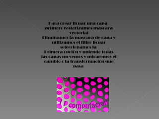 Para crear licuar una capa  primero resterizamos mascara vectorial Eliminamos la mascara de capa y utilizamos el filtro licuar seleccionamos la  Primera opción y uniendo todas las capas movemos y miraremos el cambio o la transformación que pasa  