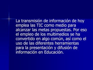 La transmisión de información de hoy
emplea las TIC como medio para
alcanzar las metas propuestas. Por eso
el empleo de los multimedios se ha
convertido en algo común, así como el
uso de las diferentes herramientas
para la presentación y difusión de
información en Educación.
 