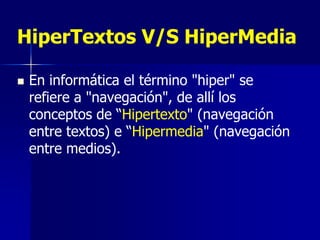 HiperTextos V/S HiperMedia

   En informática el término "hiper" se
    refiere a "navegación", de allí los
    conceptos de “Hipertexto" (navegación
    entre textos) e “Hipermedia" (navegación
    entre medios).
 