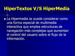 HiperTextos V/S HiperMedia

   La Hipermedia se puede considerar como
    una forma especial de multimedia
    interactiva que emplea estructuras de
    navegación más complejas que aumentan
    el control del usuario sobre el flujo de la
    información.
 