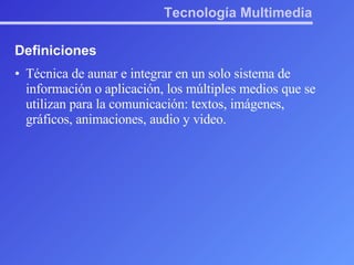 Tecnología Multimedia Definiciones Técnica de aunar e integrar en un solo sistema de información o aplicación, los múltiples medios que se utilizan para la comunicación: textos, imágenes, gráficos, animaciones, audio y video. 