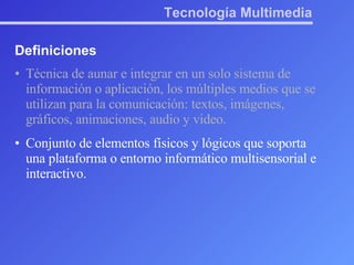 Tecnología Multimedia Definiciones Técnica de aunar e integrar en un solo sistema de información o aplicación, los múltiples medios que se utilizan para la comunicación: textos, imágenes, gráficos, animaciones, audio y video. Conjunto de elementos físicos y lógicos que soporta una plataforma o entorno informático multisensorial e interactivo. 
