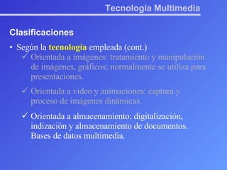 Tecnología Multimedia Clasificaciones Según la  tecnología  empleada (cont.) Orientada a imágenes: tratamiento y manipulación de imágenes, gráficos; normalmente se utiliza para presentaciones. Orientada a video y animaciones: captura y proceso de imágenes dinámicas. Orientada a almacenamiento: digitalización, indización y almacenamiento de documentos. Bases de datos multimedia. 