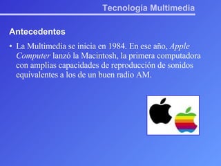 Tecnología Multimedia Antecedentes La Multimedia se inicia en 1984. En ese año,  Apple Computer  lanzó la Macintosh, la primera computadora con amplias capacidades de reproducción de sonidos equivalentes a los de un buen radio AM. 