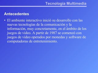 Tecnología Multimedia Antecedentes El ambiente interactivo inició su desarrollo con las nuevas tecnologías de la comunicación y la información, muy concretamente, en el ámbito de los juegos de video. A partir de 1987 se comenzó con juegos de video operados por monedas y software de computadoras de entretenimiento. 
