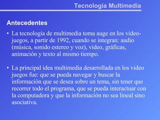 Tecnología Multimedia Antecedentes La tecnología de multimedia toma auge en los video-juegos, a partir de 1992, cuando se integran: audio (música, sonido estereo y voz), video, gráficas, animación y texto al mismo tiempo. La principal idea multimedia desarrollada en los video juegos fue: que se pueda navegar y buscar la información que se desea sobre un tema, sin tener que recorrer todo el programa, que se pueda interactuar con la computadora y que la información no sea lineal sino asociativa.  