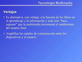 Tecnología Multimedia Ventajas Es alternativa, con ventaja, a la función de los libros en el aprendizaje y la información y todo esto “hace suponer” que la multimedia incrementa el rendimiento del usuario final.  Amplifica los canales de comunicación entre los dispositivos y el usuario. 