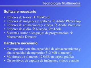 Tecnología Multimedia Software necesario Editores de textos    MSWord Editores de imágenes y gráficos    Adobe Photoshop Editores de animaciones y videos    Adobe Premiere Editores de audio    Nuendo, ProTools Sistemas Autor o lenguajes de programación    Macromedia Director Hardware necesario Computador con alta capacidad de almacenamiento y alta capacidad de memoria (512 MB al menos) Monitores de al menos 128MB en tarjeta gráfica Dispositivos de captura de imágenes, videos y audio 