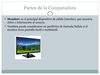  Monitor: es el principal dispositivo de salida (interfaz), que muestra
datos o información al usuario.
 También puede considerarse un periférico de Entrada/Salida si el
monitor tiene pantalla táctil o multitáctil.
Partes de la Computadora
 
