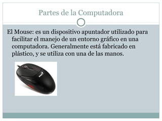 Partes de la Computadora
El Mouse: es un dispositivo apuntador utilizado para
facilitar el manejo de un entorno gráfico en una
computadora. Generalmente está fabricado en
plástico, y se utiliza con una de las manos.
 