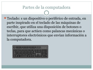 Partes de la computadora
Teclado: s un dispositivo o periférico de entrada, en
parte inspirado en el teclado de las máquinas de
escribir, que utiliza una disposición de botones o
teclas, para que actúen como palancas mecánicas o
interruptores electrónicos que envían información a
la computadora.
 