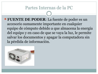 Partes Internas de la PC
FUENTE DE PODER: La fuente de poder es un
accesorio sumamente importante en cualquier
equipo de cómputo debido a que almacena la energía
del equipo y en caso de que se vaya la luz, le permite
salvar los documentos y apagar la computadora sin
la pérdida de información.
 