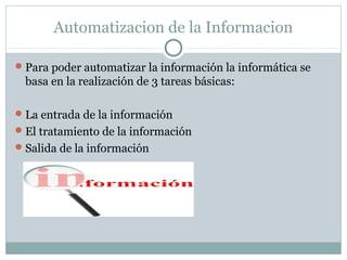 Automatizacion de la Informacion
Para poder automatizar la información la informática se
basa en la realización de 3 tareas básicas:
La entrada de la información
El tratamiento de la información
Salida de la información
 