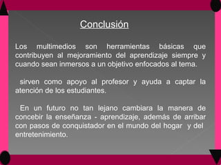 Los multimedios son herramientas básicas que contribuyen al mejoramiento del aprendizaje siempre y cuando sean inmersos a un objetivo enfocados al tema. sirven como apoyo al profesor y ayuda a captar la atención de los estudiantes. En un futuro no tan lejano cambiara la manera de concebir la enseñanza - aprendizaje, además de arribar con pasos de conquistador en el mundo del hogar  y del  entretenimiento. Conclusión 