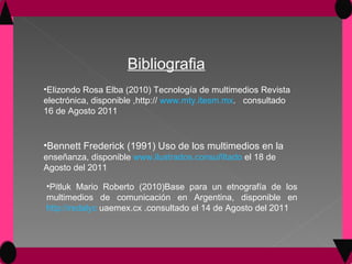Bibliografia Elizondo Rosa Elba (2010) Tecnología de multimedios Revista electrónica, disponible ,http://  www.mty.itesm.mx .  consultado 16 de Agosto 2011 Bennett Frederick (1991) Uso de los multimedios en la  enseñanza, disponible  www.ilustrados.consuñltado  el 18 de Agosto del 2011  Pitluk Mario Roberto (2010)Base para un etnografía de los multimedios de comunicación en Argentina, disponible en  http://redalyc  uaemex.cx .consultado el 14 de Agosto del 2011 