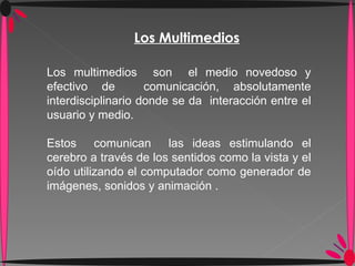 Los Multimedios Los multimedios  son  el medio novedoso y efectivo de  comunicación, absolutamente interdisciplinario donde se da  interacción entre el usuario y medio. Estos  comunican  las ideas estimulando el cerebro a través de los sentidos como la vista y el oído utilizando el computador como generador de imágenes, sonidos y animación . 