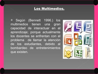 Los Multimedios. Según (Bennett 1996.) los multimedios tienen una gran capacidad de interactuar en el aprendizaje; porque actualmente los docentes se enfrentan con el problema  de llamar la atención de los estudiantes, debido al bombardeo de entretenimientos que existen. 