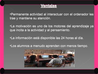 Permanente actividad al interactuar con el ordenador les trae y mantiene su atención. La motivación es uno de los motores del aprendizaje ya que incita a la actividad y al pensamiento. La información está disponible las 24 horas al día. Los alumnos a menudo aprenden con menos tiempo .. Permanente actividad al interactuar con el ordenador les trae y mantiene su atención La motivación es uno de los motores del aprendizaje ya que incita a la actividad y al pensamiento. La información está disponible las 24 horas al día. Los alumnos a menudo aprenden con menos tiempo .. 