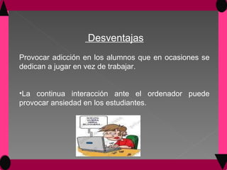 Desventajas Provocar adicción en los alumnos que en ocasiones se dedican a jugar en vez de trabajar. La continua interacción ante el ordenador puede provocar ansiedad en los estudiantes.  