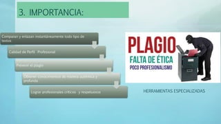 3. IMPORTANCIA:
Comparan y enlazan instantáneamente todo tipo de
textos
Calidad de Perfil Profesional
Prevenir el plagio
Obtener conocimientos de manera auténtica y
profunda
Lograr profesionales críticos y respetuosos HERRAMIENTAS ESPECIALIZADAS
 