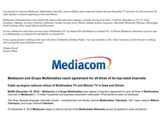 I am pleased to welcome Mediacom, Multimedios Network’s newest affiliate and to report the launch this past December 5th and start of a roll-out across the
cable operator’s systems beginning in Iowa and Illinois.

Mediacom Communications is the nation's 8th largest cable television company, currently serving more than 1.5 million subscribers in 23 U.S. states
including: Alabama, Arizona, California, Delaware, Florida, Georgia, Iowa, Illinois, Indiana, Kansas, Kentucky, Maryland, Minnesota, Missouri, Mississippi,
North Carolina, Ohio, South Dakota and Wisconsin.

In Iowa, Mediacom subscribers can now enjoy Multimedios TV on channel 645 and Milenio on channel 651. In Illinois Mediacom subscribers can now tune
in to Multimedios on channel 845 and Milenio on channel 851.

It was a great pleasure working on the deal with Glenn Goldsmith and Barry Paden. Very special thanks to Ms. Italia Commisso, I look forward to working
with you and the entire Mediacom team!

Thanks & best!
Gustavo Mena




    Mediacom and Grupo Multimedios reach agreement for all three of its top-rated channels

    Cable op begins national rollout of Multimedios TV and Milenio TV in Iowa and Illinois

    MIAMI (December 10, 2012) – Mediacom and Grupo Multimedios have signed a long-term agreement to carry all three of Multimedios’
    channels to Mediacom’s 1.5 million household and business subscribers nationwide. Financial terms were not disclosed.

    The three Spanish-language channels include – entertainment and family channel Multimedios Television, 24/7 news network Milenio
    Television, and music channel Teleritmo.

    On December 5, 2012 Mediacom began a national roll-out of the Multimedios Networks across its systems in Iowa and Illinois.
 