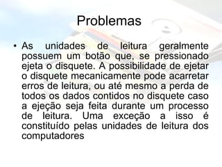 Problemas  As unidades de leitura geralmente possuem um botão que, se pressionado ejeta o disquete. A possibilidade de ejetar o disquete mecanicamente pode acarretar erros de leitura, ou até mesmo a perda de todos os dados contidos no disquete caso a ejeção seja feita durante um processo de leitura. Uma exceção a isso é constituído pelas unidades de leitura dos computadores  