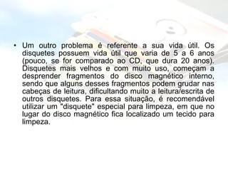 Um outro problema é referente a sua vida útil. Os disquetes possuem vida útil que varia de 5 a 6 anos (pouco, se for comparado ao CD, que dura 20 anos). Disquetes mais velhos e com muito uso, começam a desprender fragmentos do disco magnético interno, sendo que alguns desses fragmentos podem grudar nas cabeças de leitura, dificultando muito a leitura/escrita de outros disquetes. Para essa situação, é recomendável utilizar um "disquete" especial para limpeza, em que no lugar do disco magnético fica localizado um tecido para limpeza. 