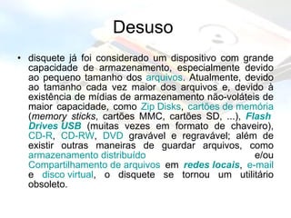 Desuso  disquete já foi considerado um dispositivo com grande capacidade de armazenamento, especialmente devido ao pequeno tamanho dos  arquivos . Atualmente, devido ao tamanho cada vez maior dos arquivos e, devido à existência de mídias de armazenamento não-voláteis de maior capacidade, como  Zip   Disks ,  cartões de memória  ( memory sticks , cartões MMC, cartões SD, ...),  Flash  Drives  USB  (muitas vezes em formato de chaveiro),  CD-R ,  CD-RW ,  DVD  gravável e regravável; além de existir outras maneiras de guardar arquivos, como  armazenamento distribuído  e/ou  Compartilhamento de arquivos  em  redes locais ,  e-mail  e  disco virtual , o disquete se tornou um utilitário obsoleto.  